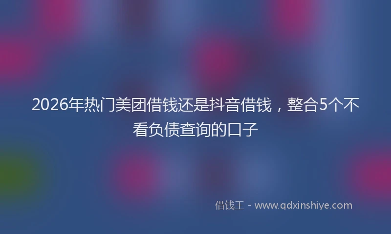 2026年热门美团借钱还是抖音借钱,整合5个不看负债查询的口子