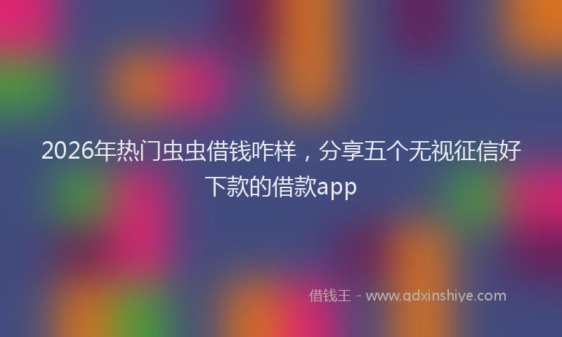 2026年热门虫虫借钱咋样，分享五个无视征信好下款的借款app
