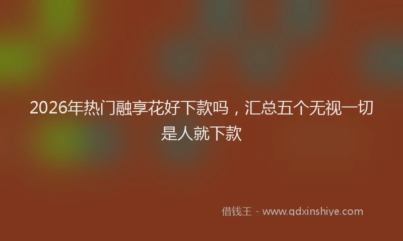 2026年热门融享花好下款吗，汇总五个无视一切是人就下款