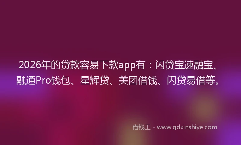 2026年的贷款容易下款app有：闪贷宝速融宝、融通Pro钱包、星辉贷、美团借钱、闪贷易借等。