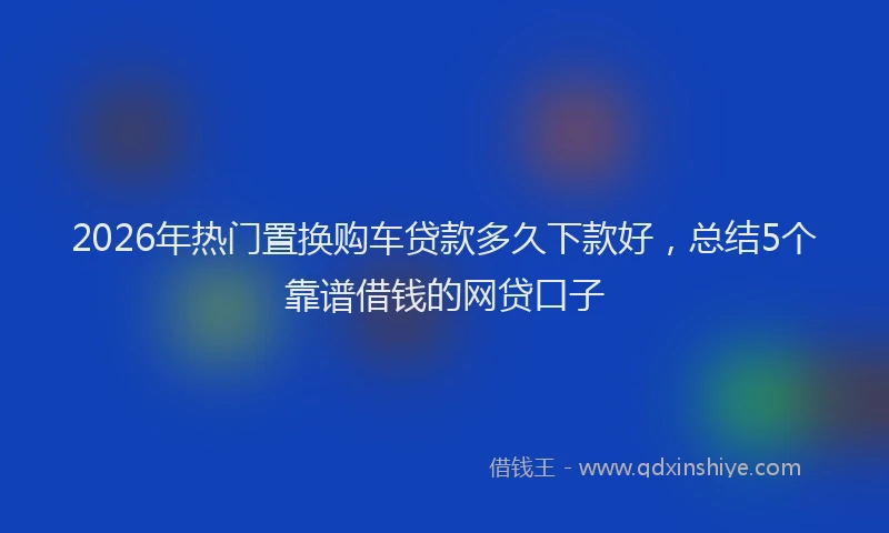2026年热门置换购车贷款多久下款好，总结5个靠谱借钱的网贷口子