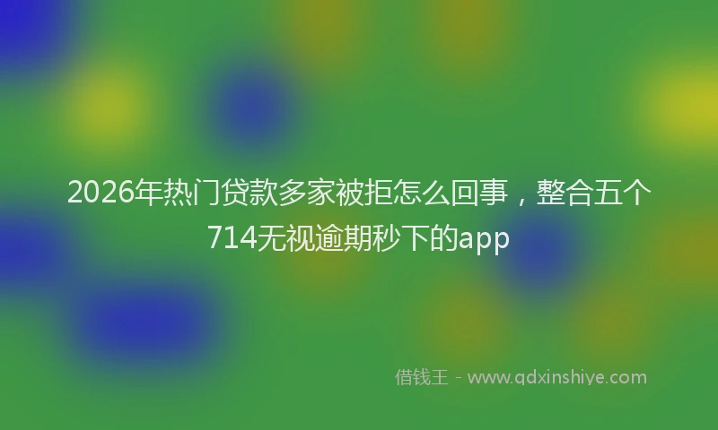 2026年热门贷款多家被拒怎么回事，整合五个714无视逾期秒下的app