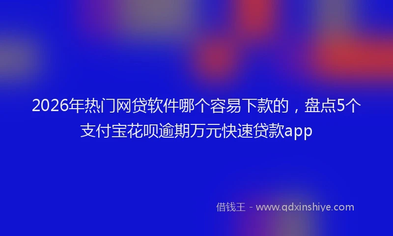 2026年热门网贷软件哪个容易下款的，盘点5个支付宝花呗逾期万元快速贷款app
