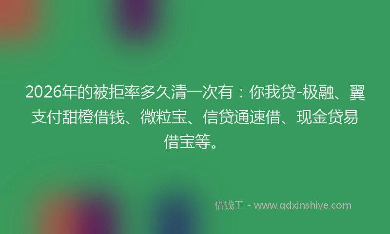 2026年的被拒率多久清一次有：你我贷-极融、翼支付甜橙借钱、微粒宝、信贷通速借、现金贷易借宝等。