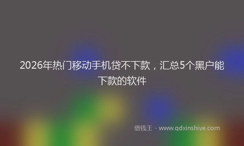2026年热门移动手机贷不下款,汇总5个黑户能下款的软件