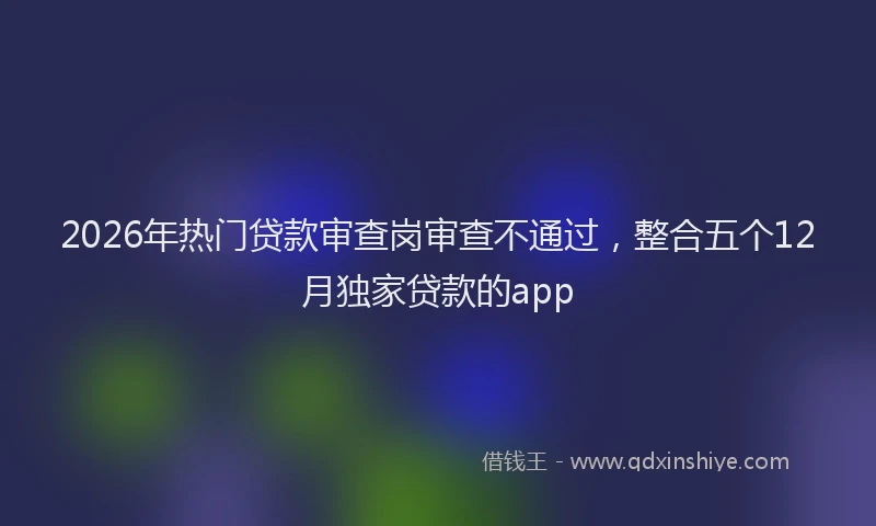 2026年热门贷款审查岗审查不通过，整合五个12月独家贷款的app