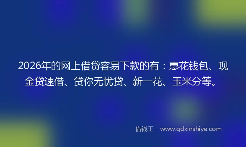 2026年的网上借贷容易下款的有：惠花钱包、现金贷速借、贷你无忧贷、新一花、玉米分等。