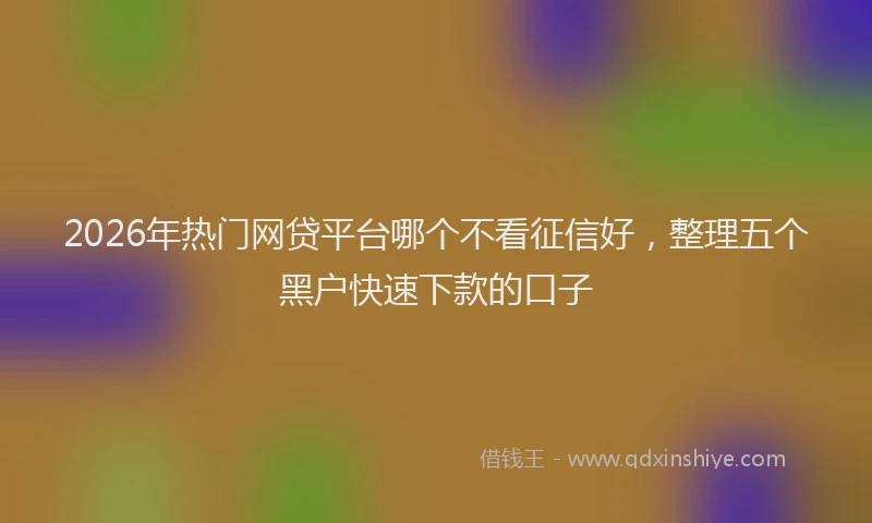 2026年热门网贷平台哪个不看征信好，整理五个黑户快速下款的口子