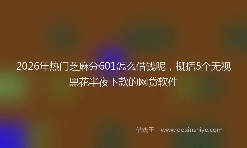 2026年热门芝麻分601怎么借钱呢，概括5个无视黑花半夜下款的网贷软件