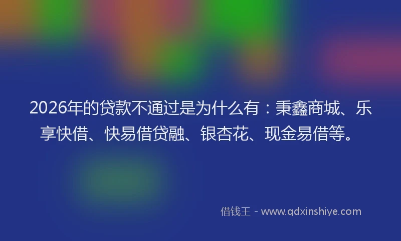 2026年的贷款不通过是为什么有：秉鑫商城、乐享快借、快易借贷融、银杏花、现金易借等。