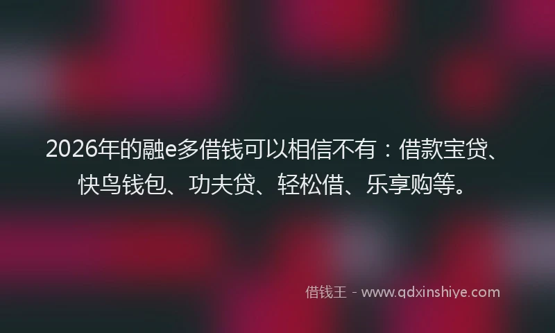 2026年的融e多借钱可以相信不有：借款宝贷、快鸟钱包、功夫贷、轻松借、乐享购等。
