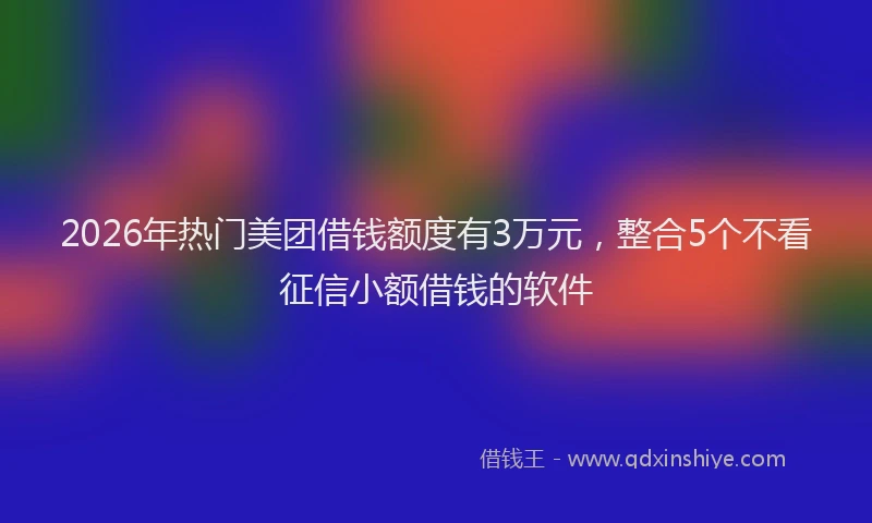 2026年热门美团借钱额度有3万元，整合5个不看征信小额借钱的软件