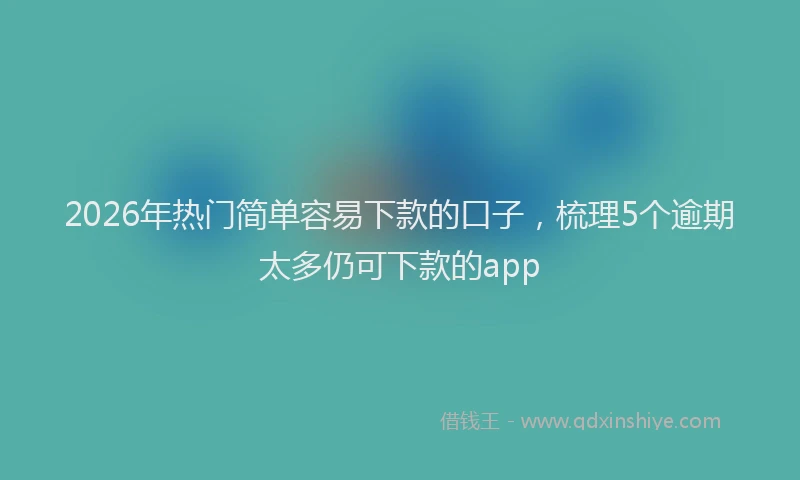 2026年热门简单容易下款的口子，梳理5个逾期太多仍可下款的app