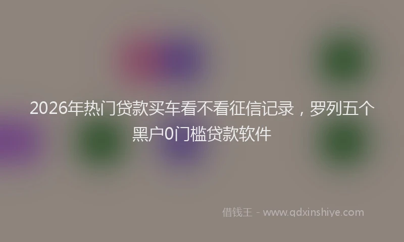 2026年热门贷款买车看不看征信记录,罗列五个黑户0门槛贷款软件