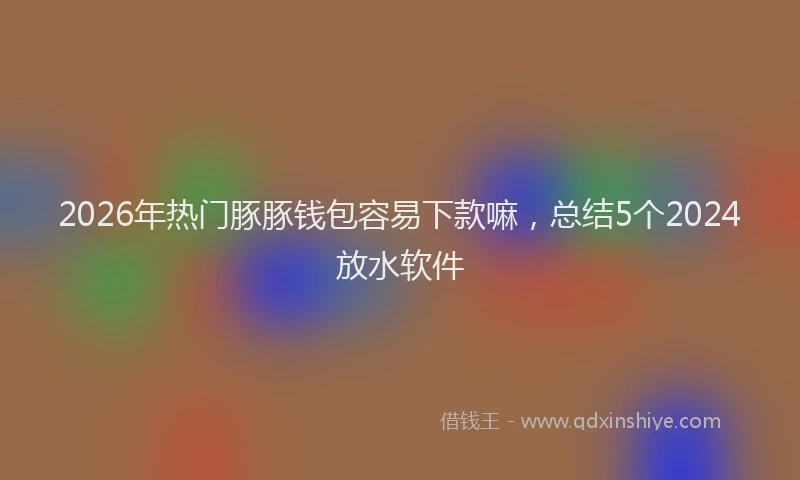 2026年热门豚豚钱包容易下款嘛，总结5个2024放水软件