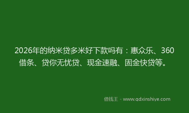 2026年的纳米贷多米好下款吗有：惠众乐、360借条、贷你无忧贷、现金速融、固金快贷等。