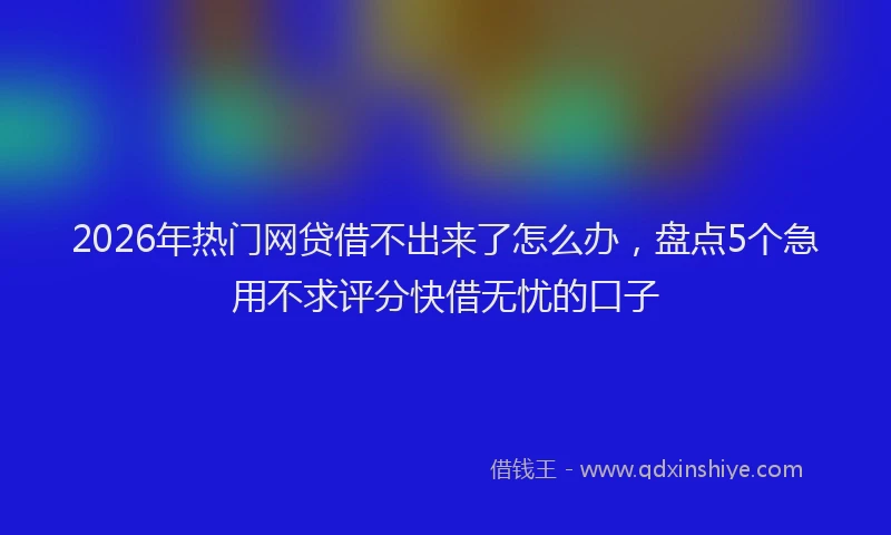 2026年热门网贷借不出来了怎么办，盘点5个急用不求评分快借无忧的口子