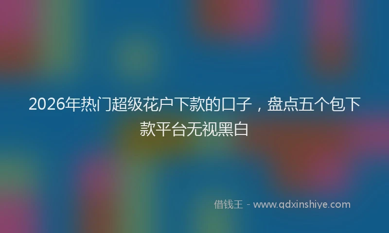 2026年热门超级花户下款的口子，盘点五个包下款平台无视黑白