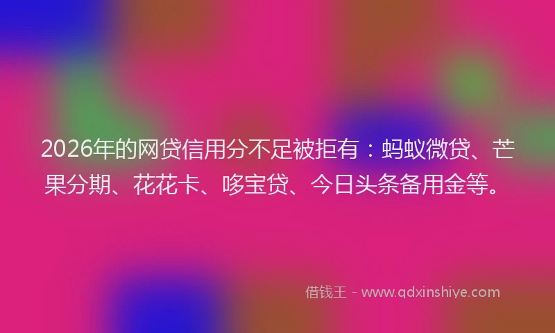 2026年的网贷信用分不足被拒有：蚂蚁微贷、芒果分期、花花卡、哆宝贷、今日头条备用金等。