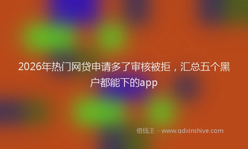 2026年热门网贷申请多了审核被拒，汇总五个黑户都能下的app