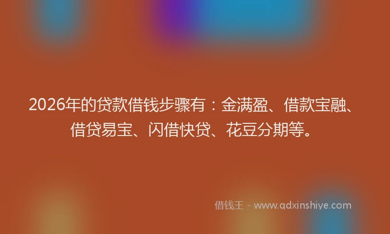 2026年的贷款借钱步骤有：金满盈、借款宝融、借贷易宝、闪借快贷、花豆分期等。