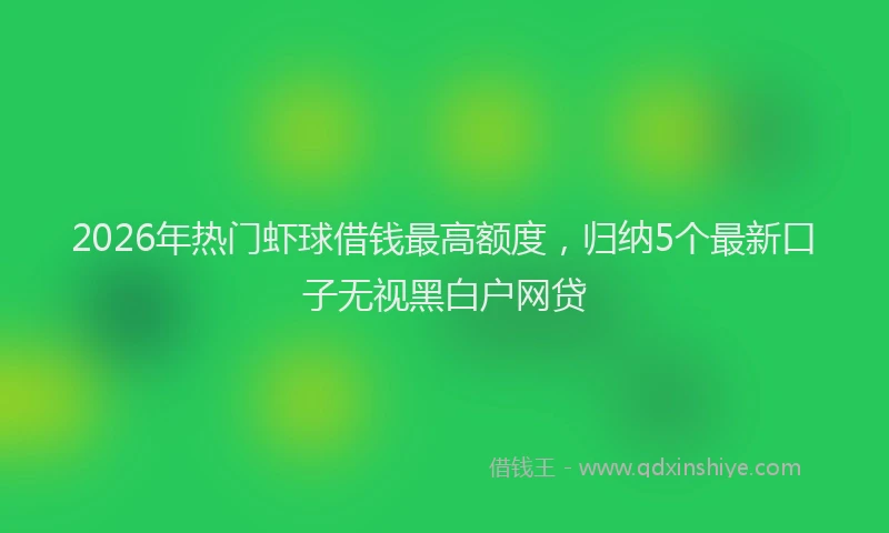 2026年热门虾球借钱最高额度，归纳5个最新口子无视黑白户网贷
