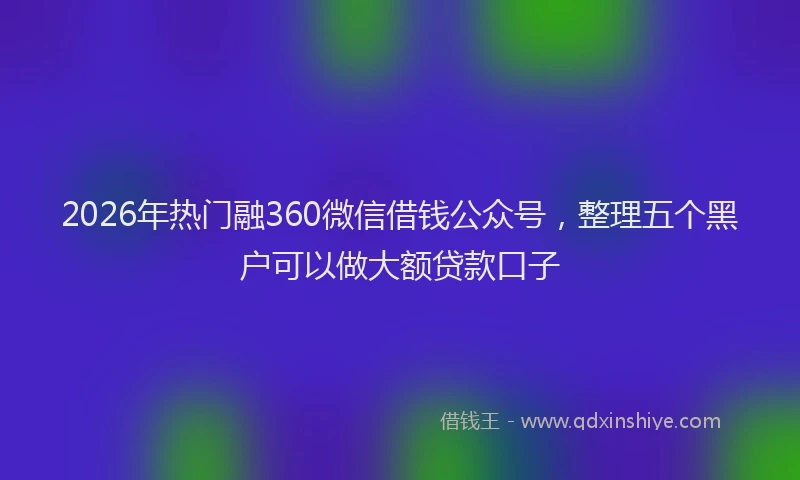 2026年热门融360微信借钱公众号，整理五个黑户可以做大额贷款口子