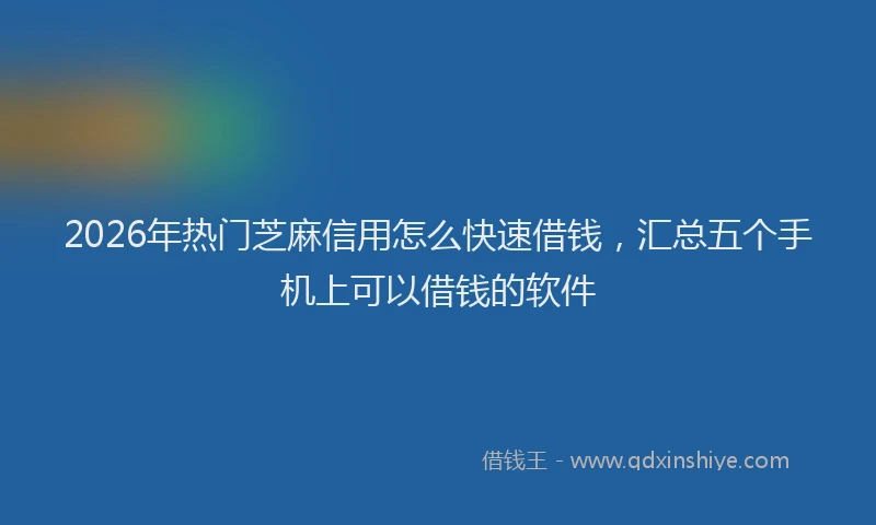 2026年热门芝麻信用怎么快速借钱，汇总五个手机上可以借钱的软件