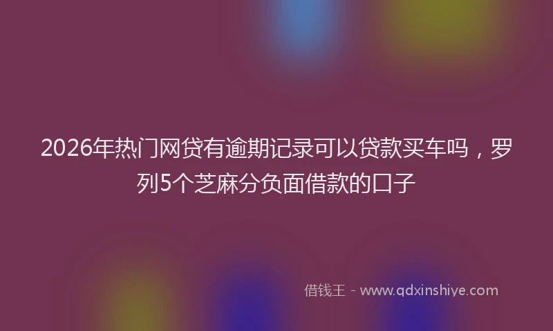 2026年热门网贷有逾期记录可以贷款买车吗，罗列5个芝麻分负面借款的口子