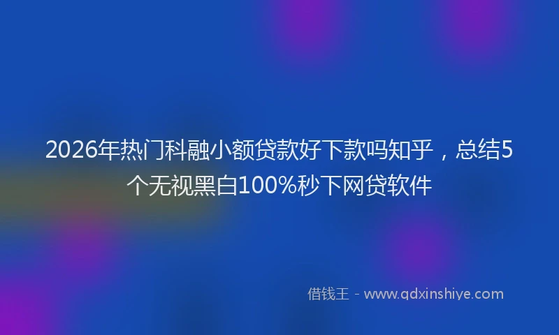 2026年热门科融小额贷款好下款吗知乎，总结5个无视黑白100%秒下网贷软件