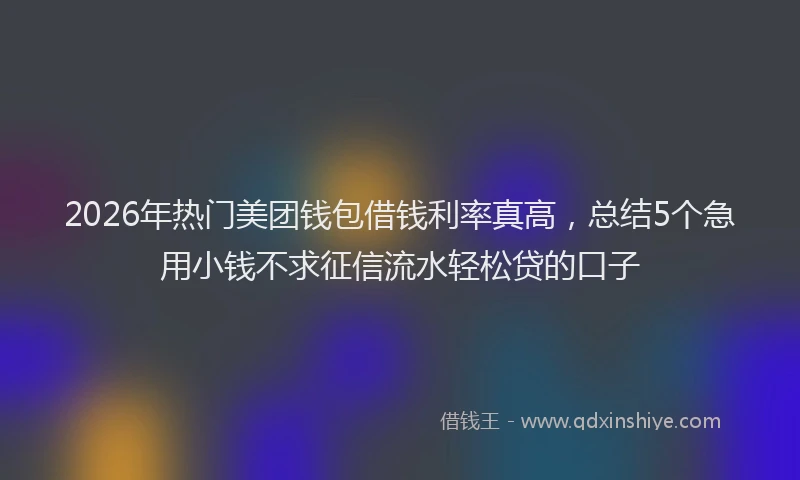 2026年热门美团钱包借钱利率真高，总结5个急用小钱不求征信流水轻松贷的口子