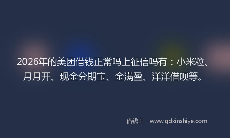 2026年的美团借钱正常吗上征信吗有：小米粒、月月开、现金分期宝、金满盈、洋洋借呗等。