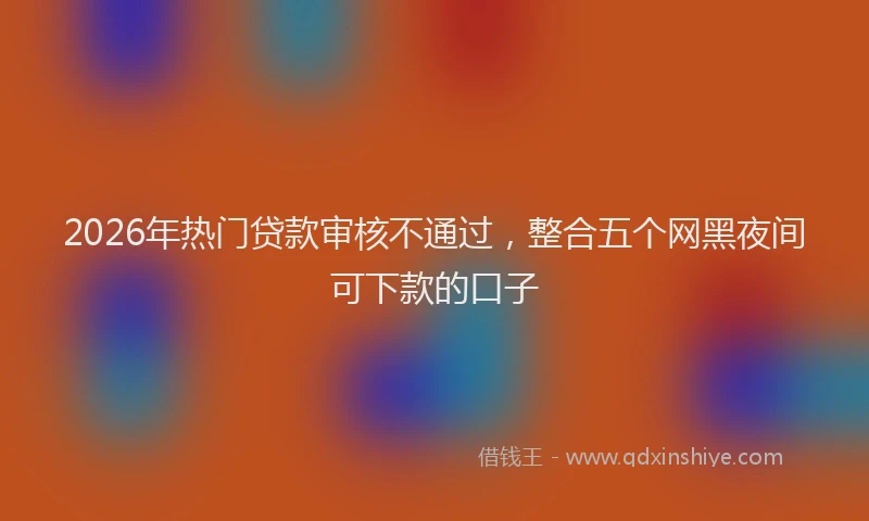 2026年热门贷款审核不通过，整合五个网黑夜间可下款的口子