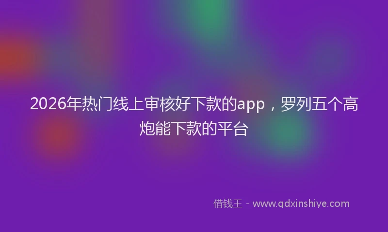 2026年热门线上审核好下款的app，罗列五个高炮能下款的平台