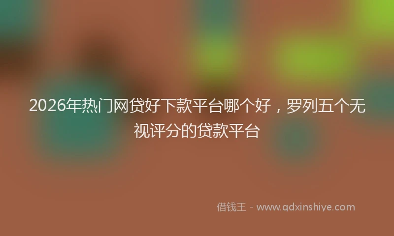 2026年热门网贷好下款平台哪个好，罗列五个无视评分的贷款平台