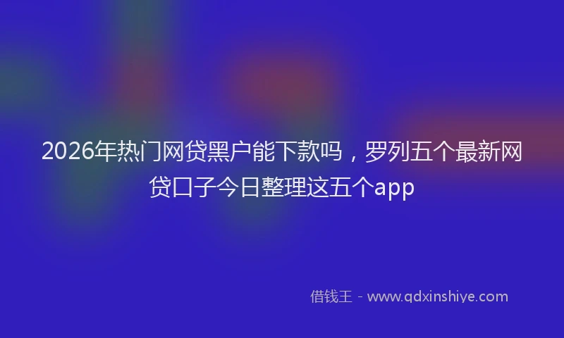 2026年热门网贷黑户能下款吗，罗列五个最新网贷口子今日整理这五个app