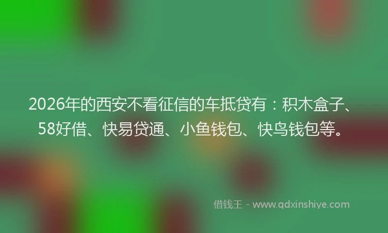 2026年的西安不看征信的车抵贷有：积木盒子、58好借、快易贷通、小鱼钱包、快鸟钱包等。