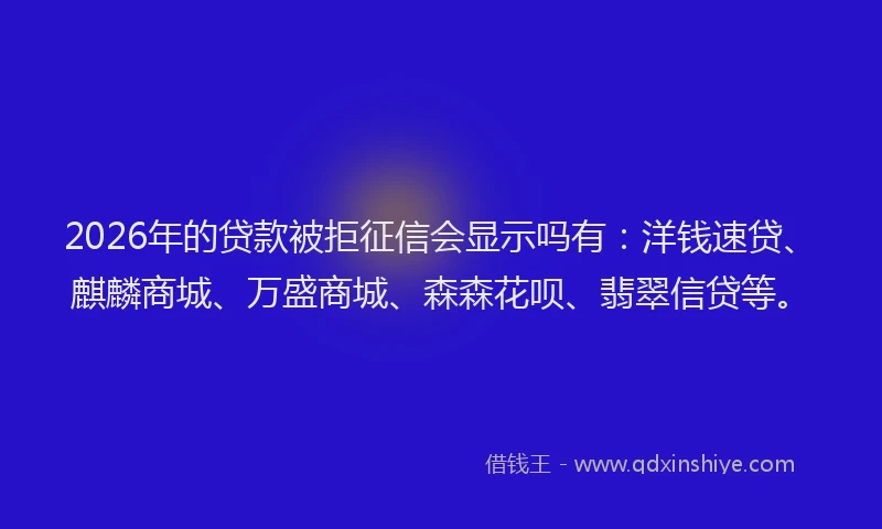 2026年的贷款被拒征信会显示吗有：洋钱速贷、麒麟商城、万盛商城、森森花呗、翡翠信贷等。