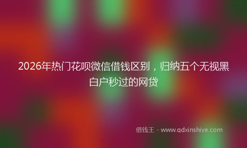2026年热门花呗微信借钱区别，归纳五个无视黑白户秒过的网贷