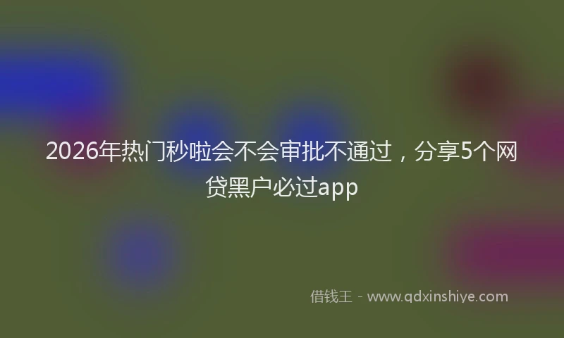 2026年热门秒啦会不会审批不通过，分享5个网贷黑户必过app