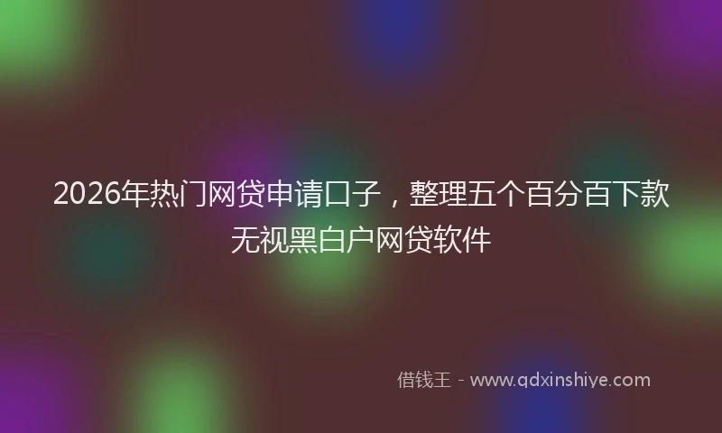 2026年热门网贷申请口子，整理五个百分百下款无视黑白户网贷软件