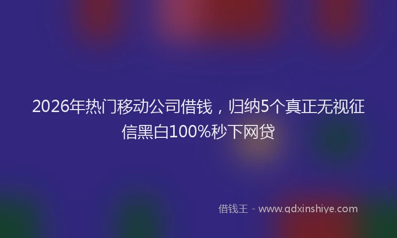2026年热门移动公司借钱，归纳5个真正无视征信黑白100%秒下网贷