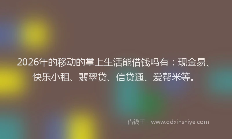 2026年的移动的掌上生活能借钱吗有：现金易、快乐小租、翡翠贷、信贷通、爱帮米等。