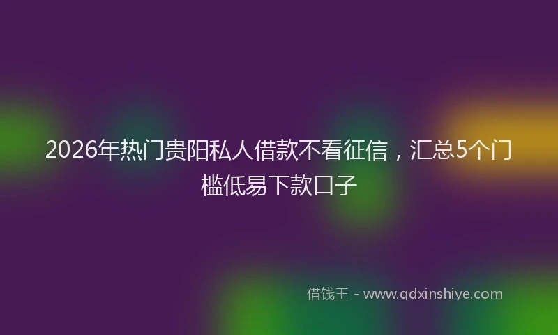 2026年热门贵阳私人借款不看征信，汇总5个门槛低易下款口子