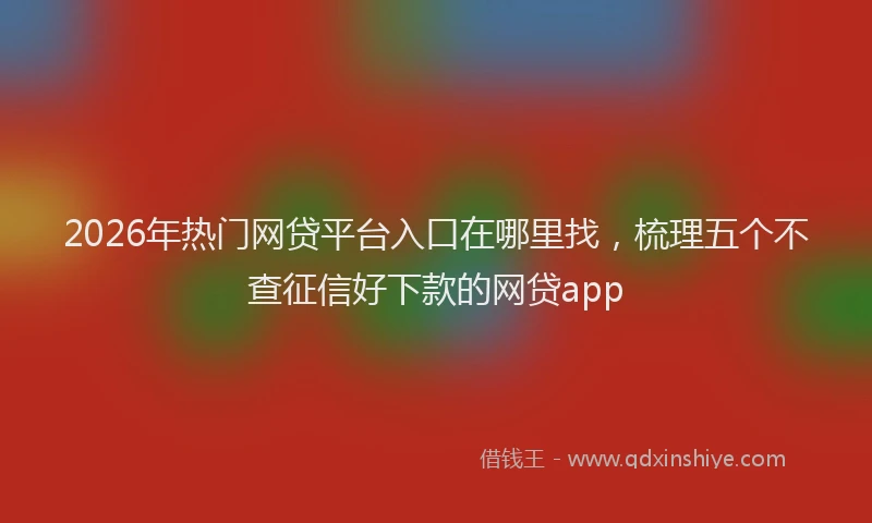 2026年热门网贷平台入口在哪里找，梳理五个不查征信好下款的网贷app