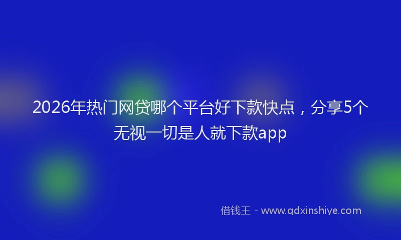 2026年热门网贷哪个平台好下款快点，分享5个无视一切是人就下款app