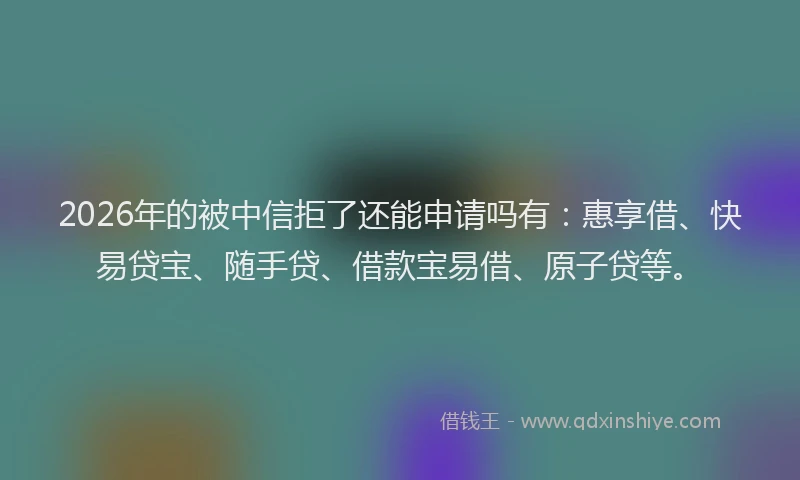 2026年的被中信拒了还能申请吗有：惠享借、快易贷宝、随手贷、借款宝易借、原子贷等。