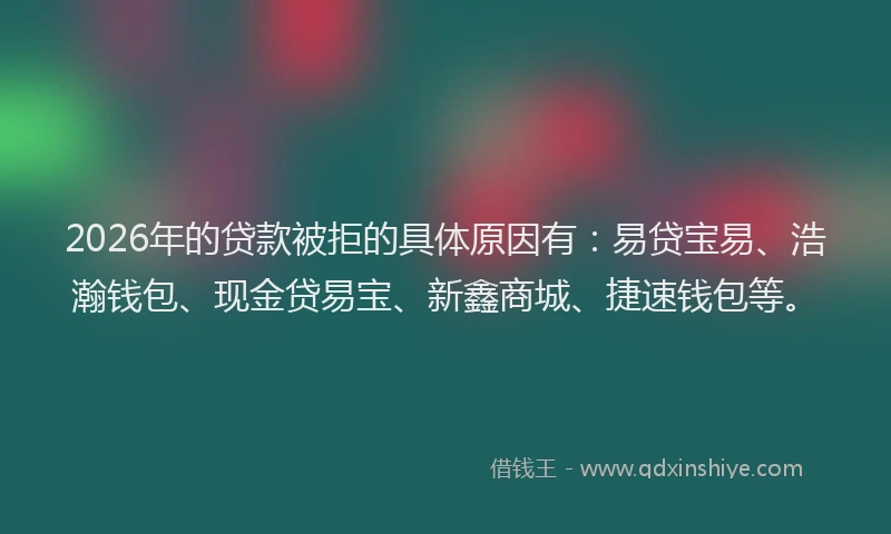 2026年的贷款被拒的具体原因有：易贷宝易、浩瀚钱包、现金贷易宝、新鑫商城、捷速钱包等。