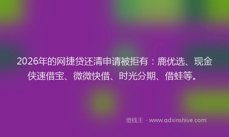 2026年的网捷贷还清申请被拒有：鹿优选、现金侠速借宝、微微快借、时光分期、借蛙等。