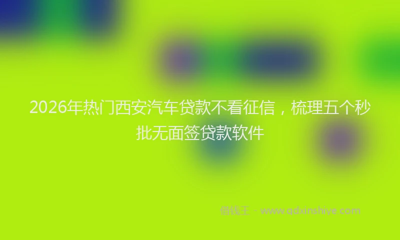 2026年热门西安汽车贷款不看征信，梳理五个秒批无面签贷款软件